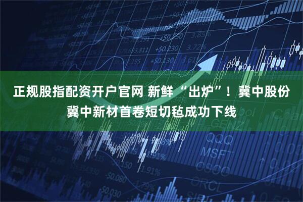 正规股指配资开户官网 新鲜 “出炉”！冀中股份冀中新材首卷短切毡成功下线