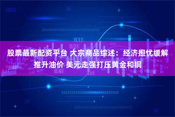 股票最新配资平台 大宗商品综述：经济担忧缓解推升油价 美元走强打压黄金和铜