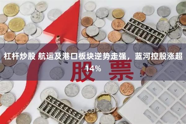 杠杆炒股 航运及港口板块逆势走强，蓝河控股涨超14%