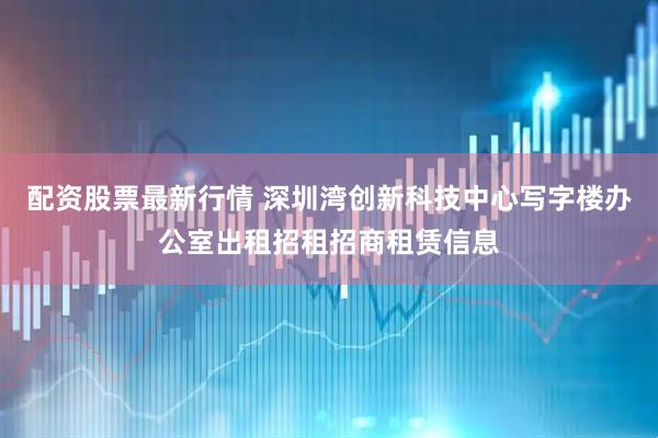 配资股票最新行情 深圳湾创新科技中心写字楼办公室出租招租招商租赁信息