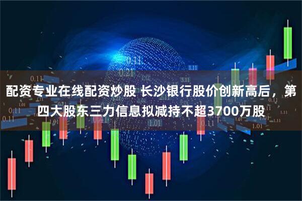 配资专业在线配资炒股 长沙银行股价创新高后，第四大股东三力信息拟减持不超3700万股