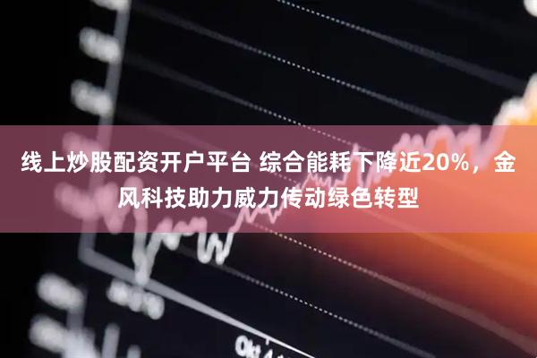 线上炒股配资开户平台 综合能耗下降近20%，金风科技助力威力传动绿色转型