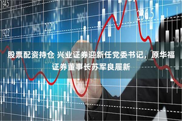 股票配资持仓 兴业证券迎新任党委书记，原华福证券董事长苏军良履新