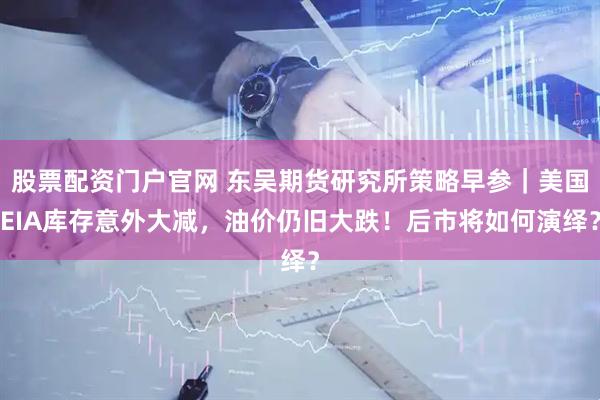 股票配资门户官网 东吴期货研究所策略早参｜美国EIA库存意外大减，油价仍旧大跌！后市将如何演绎？