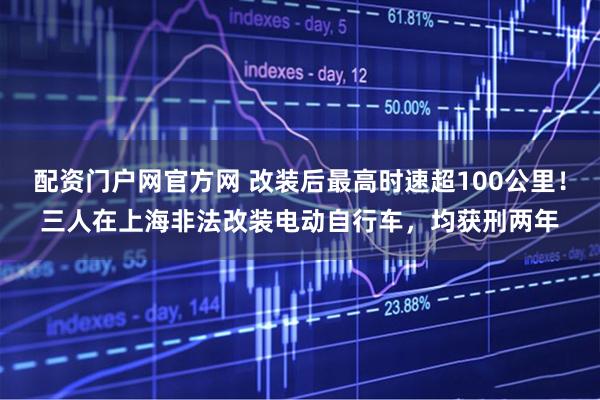 配资门户网官方网 改装后最高时速超100公里！三人在上海非法改装电动自行车，均获刑两年