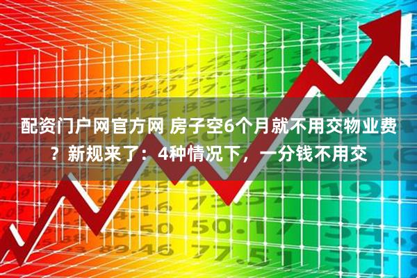 配资门户网官方网 房子空6个月就不用交物业费？新规来了：4种情况下，一分钱不用交