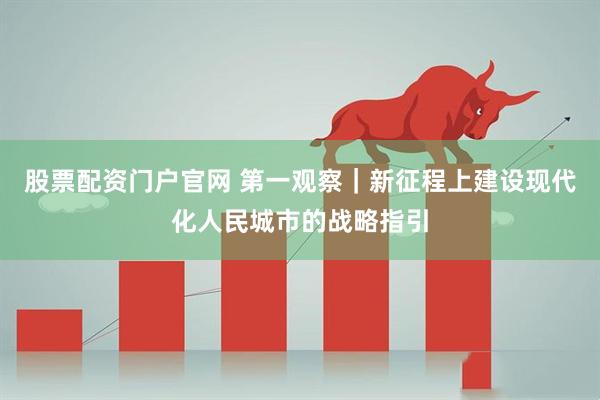 股票配资门户官网 第一观察｜新征程上建设现代化人民城市的战略指引