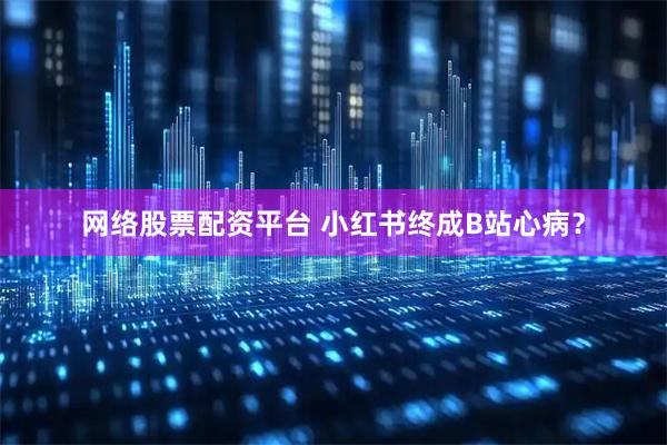 网络股票配资平台 小红书终成B站心病？