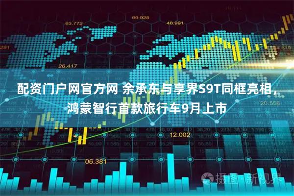配资门户网官方网 余承东与享界S9T同框亮相，鸿蒙智行首款旅行车9月上市