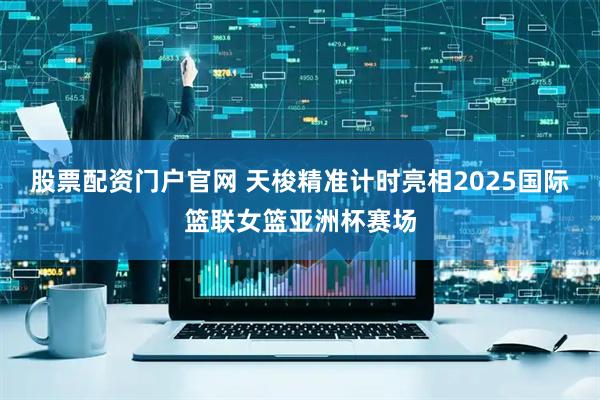 股票配资门户官网 天梭精准计时亮相2025国际篮联女篮亚洲杯赛场