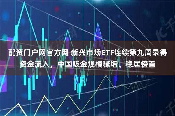 配资门户网官方网 新兴市场ETF连续第九周录得资金流入，中国吸金规模骤增、稳居榜首