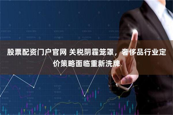 股票配资门户官网 关税阴霾笼罩，奢侈品行业定价策略面临重新洗牌