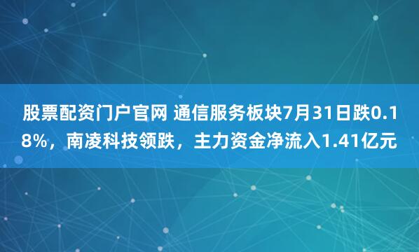 股票配资门户官网 通信服务板块7月31日跌0.18%，南凌科技领跌，主力资金净流入1.41亿元