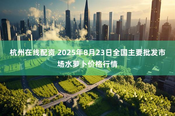杭州在线配资 2025年8月23日全国主要批发市场水萝卜价格行情