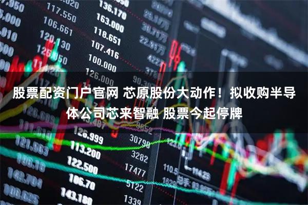 股票配资门户官网 芯原股份大动作！拟收购半导体公司芯来智融 股票今起停牌