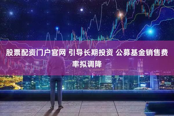 股票配资门户官网 引导长期投资 公募基金销售费率拟调降