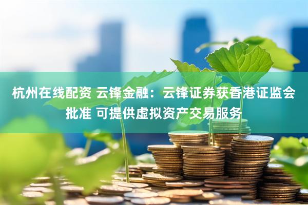 杭州在线配资 云锋金融：云锋证券获香港证监会批准 可提供虚拟资产交易服务