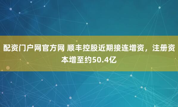 配资门户网官方网 顺丰控股近期接连增资，注册资本增至约50.4亿