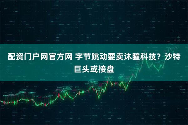配资门户网官方网 字节跳动要卖沐瞳科技？沙特巨头或接盘